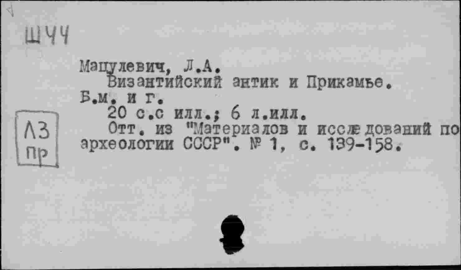 ﻿шчч
Мацулевич, Л .А.
византийский антик и Прикамье.
Б.м. и г.
20 с.с илл.; 6 л.илл.
Отт. из "Материалов и исследований по археологии СССР". № 1, с. 139-158.